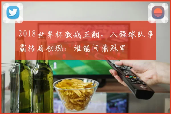 2018世界杯激战正酣，八强球队争霸格局初现，谁能问鼎冠军