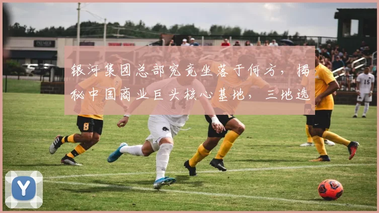 银河集团总部究竟坐落于何方，揭秘中国商业巨头核心基地，三地选址，您了解多少