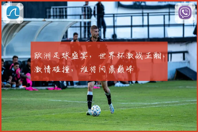 欧洲足球盛宴，世界杯激战正酣，激情碰撞，谁将问鼎巅峰