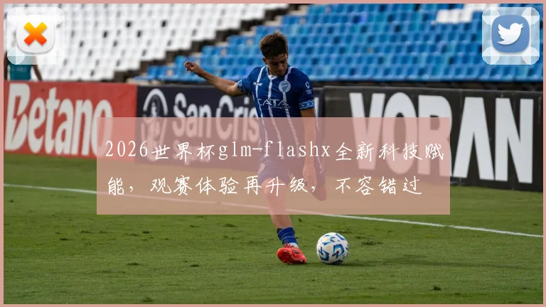 2026世界杯glm-flashx全新科技赋能，观赛体验再升级，不容错过