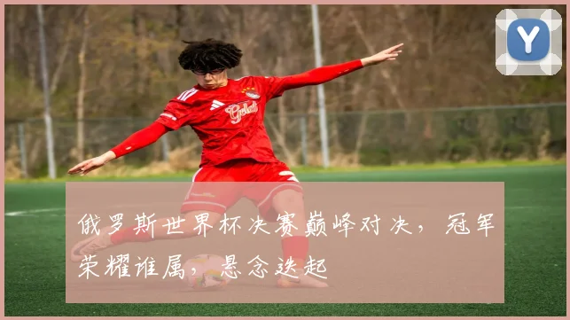俄罗斯世界杯决赛巅峰对决，冠军荣耀谁属，悬念迭起