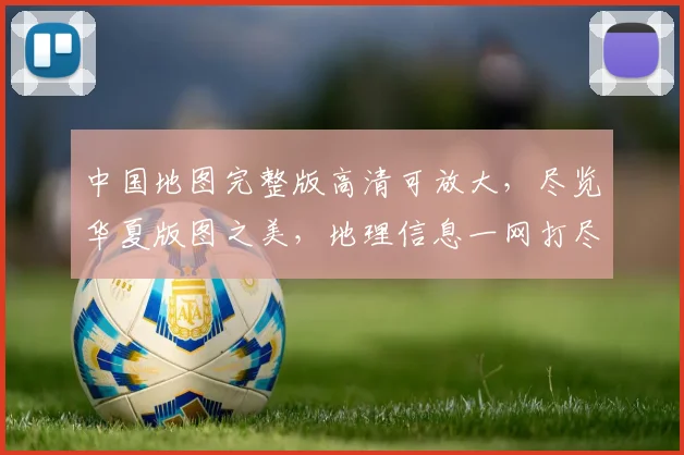 中国地图完整版高清可放大，尽览华夏版图之美，地理信息一网打尽，三重惊喜等你发现，探索无边界